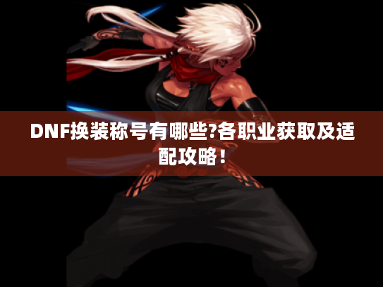 DNF换装称号有哪些?各职业获取及适配攻略! DNF换装称号有哪些?各职业获取及适配攻略!