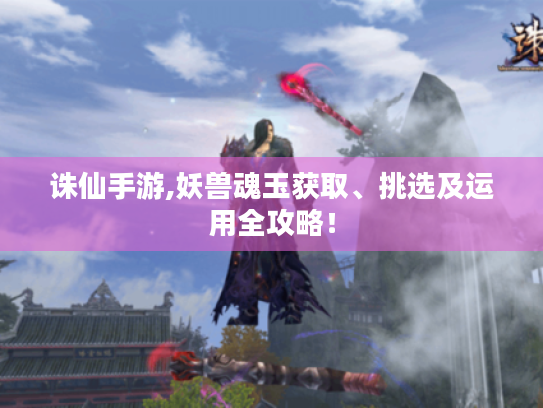诛仙手游,妖兽魂玉获取、挑选及运用全攻略! 诛仙手游,妖兽魂玉获取、挑选及运用全攻略!