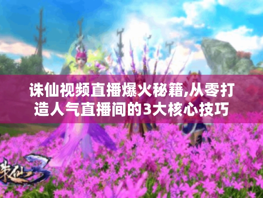 诛仙视频直播爆火秘籍,从零打造人气直播间的3大核心技巧 诛仙视频直播爆火秘籍,从零打造人气直播间的3大核心技巧