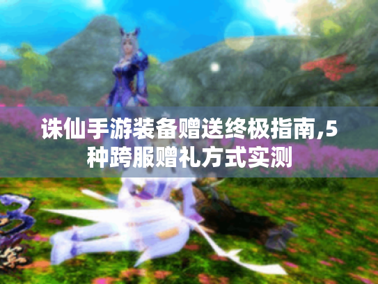 诛仙手游装备赠送终极指南,5种跨服赠礼方式实测 诛仙手游装备赠送终极指南,5种跨服赠礼方式实测