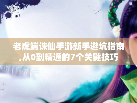 老虎端诛仙手游新手避坑指南,从0到精通的7个关键技巧 老虎端诛仙手游新手避坑指南,从0到精通的7个关键技巧
