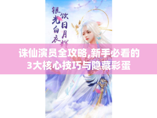 诛仙演员全攻略,新手必看的3大核心技巧与隐藏彩蛋 诛仙演员全攻略,新手必看的3大核心技巧与隐藏彩蛋