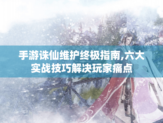 手游诛仙维护终极指南,六大实战技巧解决玩家痛点 手游诛仙维护终极指南,六大实战技巧解决玩家痛点