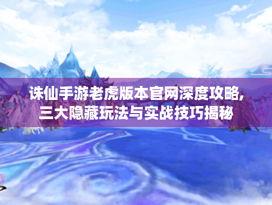 诛仙手游老虎版本官网深度攻略,三大隐藏玩法与实战技巧揭秘 诛仙手游老虎版本官网深度攻略,三大隐藏玩法与实战技巧揭秘