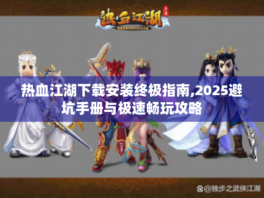 热血江湖下载安装终极指南,2025避坑手册与极速畅玩攻略 热血江湖下载安装终极指南,2025避坑手册与极速畅玩攻略