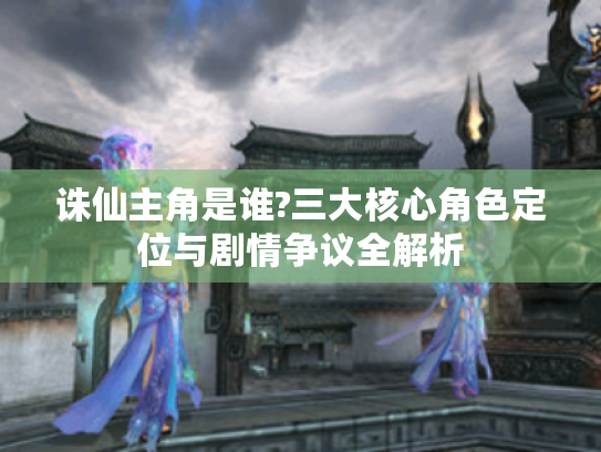 诛仙主角是谁?三大核心角色定位与剧情争议全解析 诛仙主角是谁?三大核心角色定位与剧情争议全解析