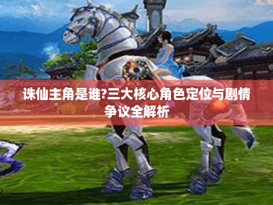 诛仙主角是谁?三大核心角色定位与剧情争议全解析 诛仙主角是谁?三大核心角色定位与剧情争议全解析