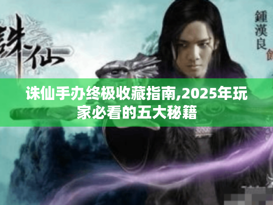 诛仙手办终极收藏指南,2025年玩家必看的五大秘籍 诛仙手办终极收藏指南,2025年玩家必看的五大秘籍
