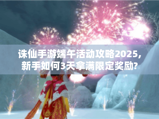 诛仙手游端午活动攻略2025,新手如何3天拿满限定奖励? 诛仙手游端午活动攻略2025,新手如何3天拿满限定奖励?