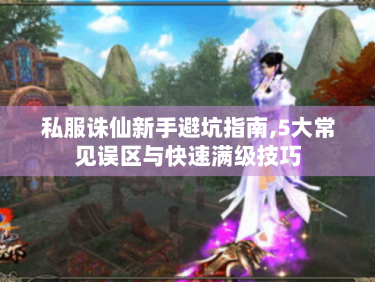 私服诛仙新手避坑指南,5大常见误区与快速满级技巧 私服诛仙新手避坑指南,5大常见误区与快速满级技巧