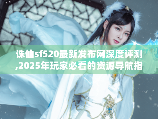 诛仙sf520最新发布网深度评测,2025年玩家必看的资源导航指南 诛仙sf520最新发布网深度评测,2025年玩家必看的资源导航指南