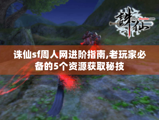 诛仙sf周人网进阶指南,老玩家必备的5个资源获取秘技