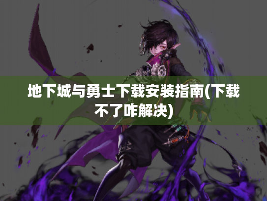 地下城与勇士下载安装指南(下载不了咋解决) 地下城与勇士下载安装指南(下载不了咋解决)