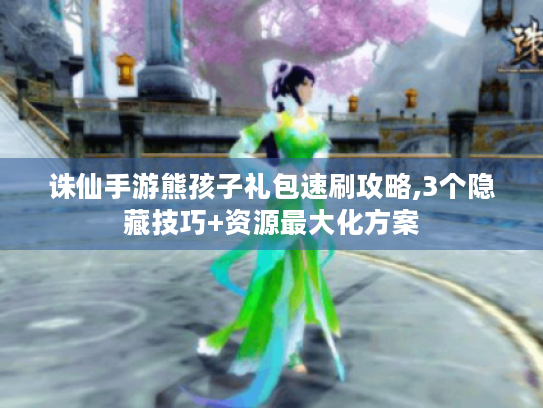 诛仙手游熊孩子礼包速刷攻略,3个隐藏技巧+资源最大化方案