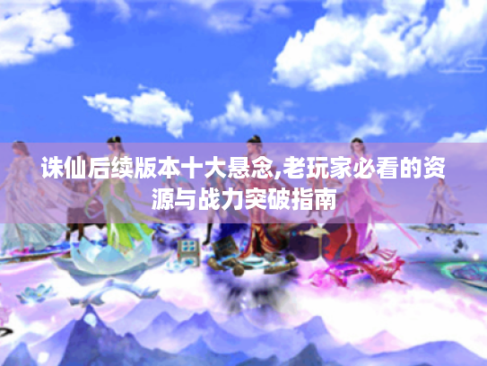 诛仙后续版本十大悬念,老玩家必看的资源与战力突破指南 诛仙后续版本十大悬念,老玩家必看的资源与战力突破指南