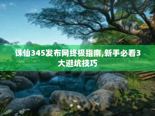 诛仙345发布网终极指南,新手必看3大避坑技巧 诛仙345发布网终极指南,新手必看3大避坑技巧