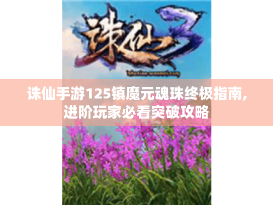 诛仙手游125镇魔元魂珠终极指南,进阶玩家必看突破攻略 诛仙手游125镇魔元魂珠终极指南,进阶玩家必看突破攻略