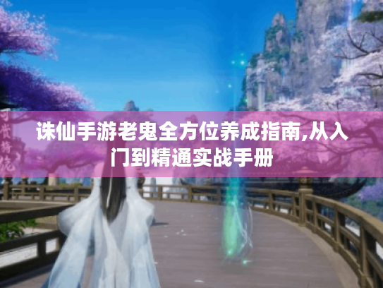 诛仙手游老鬼全方位养成指南,从入门到精通实战手册