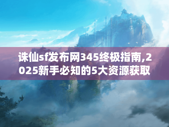 诛仙sf发布网345终极指南,2025新手必知的5大资源获取秘籍 诛仙sf发布网345终极指南,2025新手必知的5大资源获取秘籍