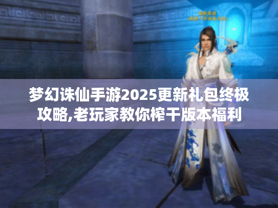 梦幻诛仙手游2025更新礼包终极攻略,老玩家教你榨干版本福利 梦幻诛仙手游2025更新礼包终极攻略,老玩家教你榨干版本福利