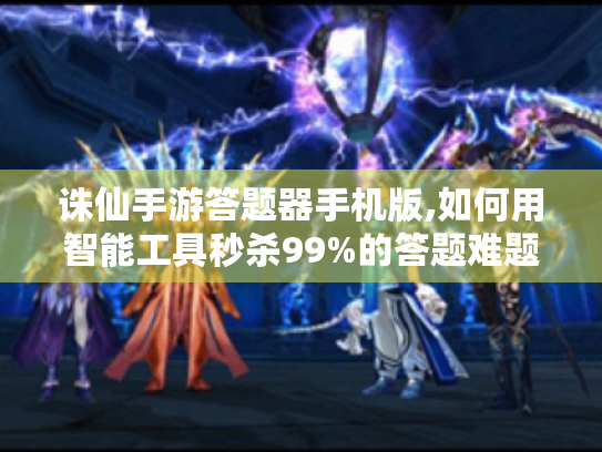 诛仙手游答题器手机版,如何用智能工具秒杀99%的答题难题