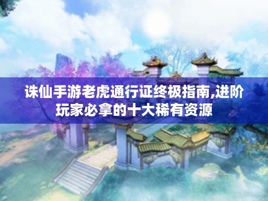 诛仙手游老虎通行证终极指南,进阶玩家必拿的十大稀有资源