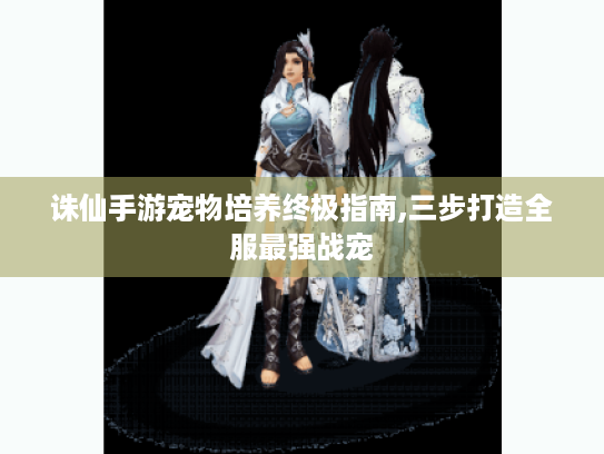 诛仙手游宠物培养终极指南,三步打造全服最强战宠 诛仙手游宠物培养终极指南,三步打造全服最强战宠