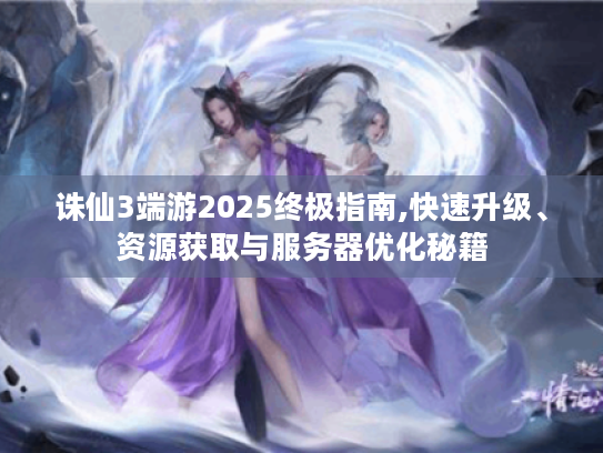 诛仙3端游2025终极指南,快速升级、资源获取与服务器优化秘籍 诛仙3端游2025终极指南,快速升级、资源获取与服务器优化秘籍