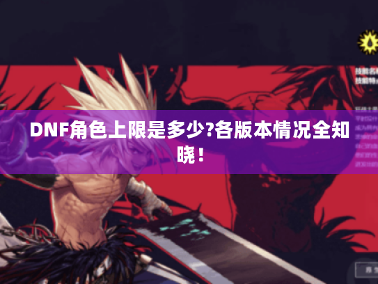 DNF角色上限是多少?各版本情况全知晓! DNF角色上限是多少?各版本情况全知晓!