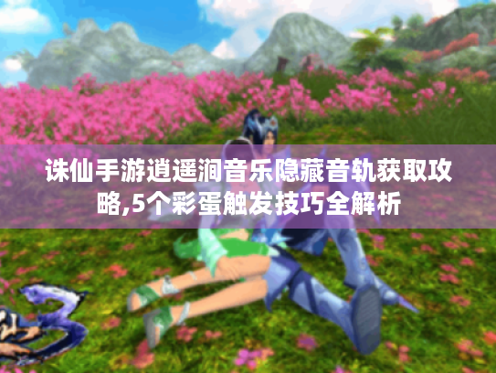 诛仙手游逍遥涧音乐隐藏音轨获取攻略,5个彩蛋触发技巧全解析 诛仙手游逍遥涧音乐隐藏音轨获取攻略,5个彩蛋触发技巧全解析