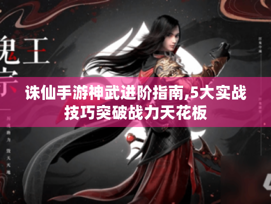 诛仙手游神武进阶指南,5大实战技巧突破战力天花板