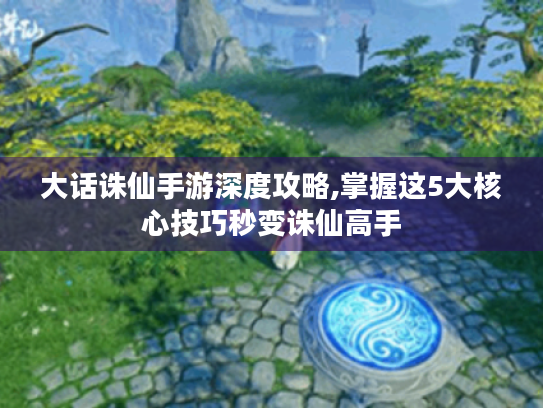 大话诛仙手游深度攻略,掌握这5大核心技巧秒变诛仙高手
