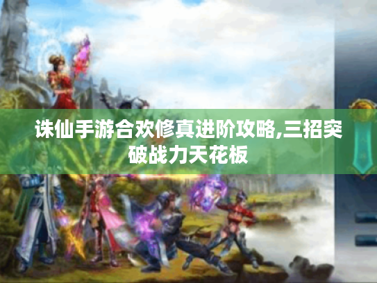 诛仙手游合欢修真进阶攻略,三招突破战力天花板 诛仙手游合欢修真进阶攻略,三招突破战力天花板