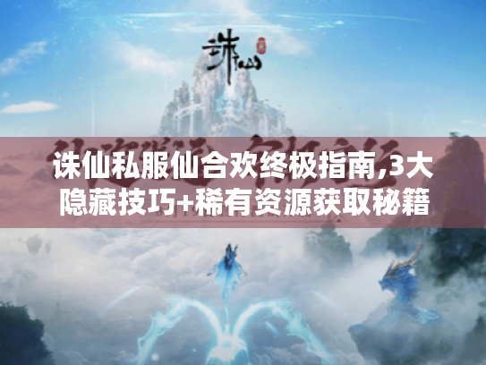 诛仙私服仙合欢终极指南,3大隐藏技巧+稀有资源获取秘籍 诛仙私服仙合欢终极指南,3大隐藏技巧+稀有资源获取秘籍