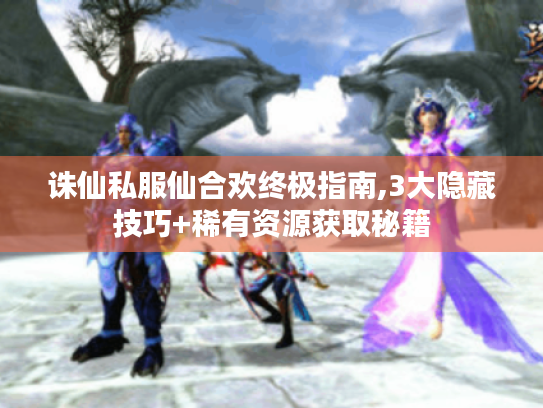 诛仙私服仙合欢终极指南,3大隐藏技巧+稀有资源获取秘籍 诛仙私服仙合欢终极指南,3大隐藏技巧+稀有资源获取秘籍