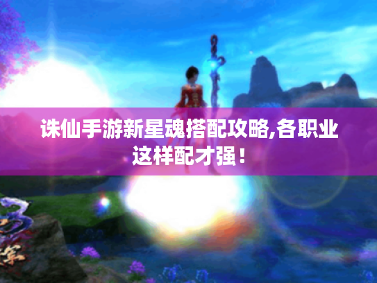 诛仙手游新星魂搭配攻略,各职业这样配才强! 诛仙手游新星魂搭配攻略,各职业这样配才强!