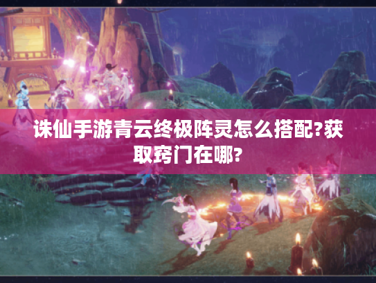 诛仙手游青云终极阵灵怎么搭配?获取窍门在哪? 诛仙手游青云终极阵灵怎么搭配?获取窍门在哪?