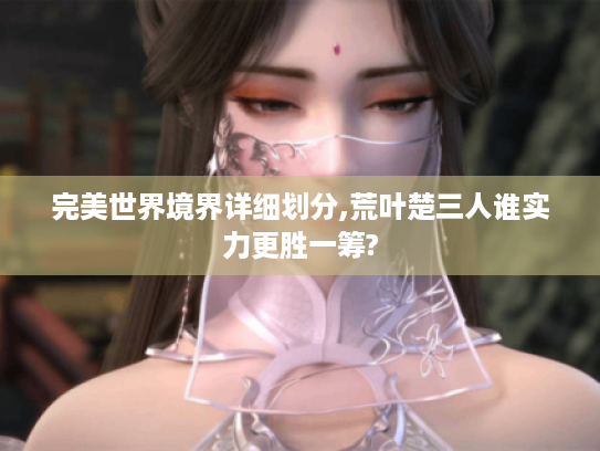 完美世界境界详细划分,荒叶楚三人谁实力更胜一筹? 完美世界境界详细划分,荒叶楚三人谁实力更胜一筹?