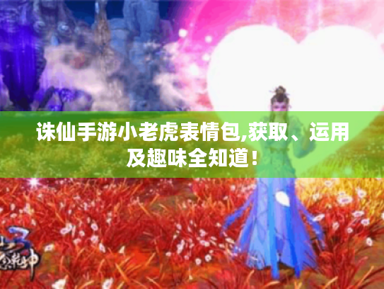 诛仙手游小老虎表情包,获取、运用及趣味全知道! 诛仙手游小老虎表情包,获取、运用及趣味全知道!