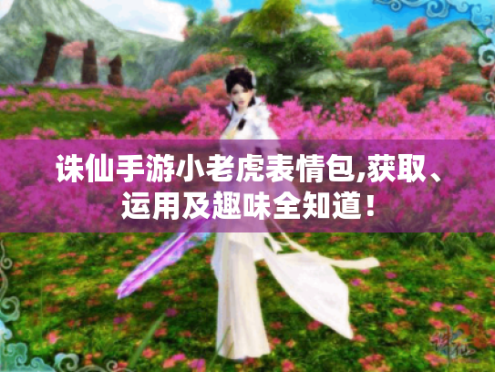 诛仙手游小老虎表情包,获取、运用及趣味全知道! 诛仙手游小老虎表情包,获取、运用及趣味全知道!