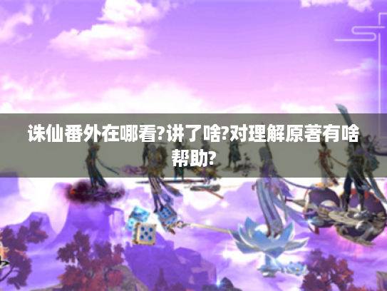 诛仙番外在哪看?讲了啥?对理解原著有啥帮助? 诛仙番外在哪看?讲了啥?对理解原著有啥帮助?