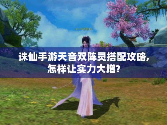 诛仙手游天音双阵灵搭配攻略,怎样让实力大增? 诛仙手游天音双阵灵搭配攻略,怎样让实力大增?