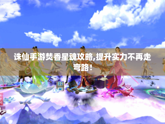 诛仙手游焚香星魂攻略,提升实力不再走弯路! 诛仙手游焚香星魂攻略,提升实力不再走弯路!