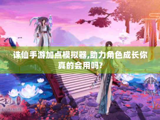 诛仙手游加点模拟器,助力角色成长你真的会用吗? 诛仙手游加点模拟器,助力角色成长你真的会用吗?