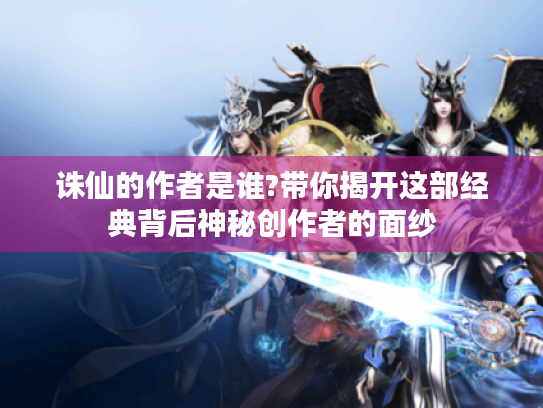 诛仙的作者是谁?带你揭开这部经典背后神秘创作者的面纱 诛仙的作者是谁?带你揭开这部经典背后神秘创作者的面纱