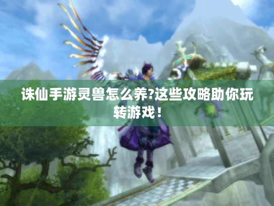 诛仙手游灵兽怎么养?这些攻略助你玩转游戏! 诛仙手游灵兽怎么养?这些攻略助你玩转游戏!