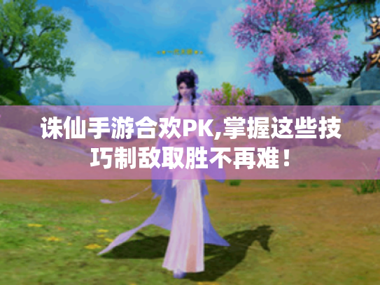 诛仙手游合欢PK,掌握这些技巧制敌取胜不再难！