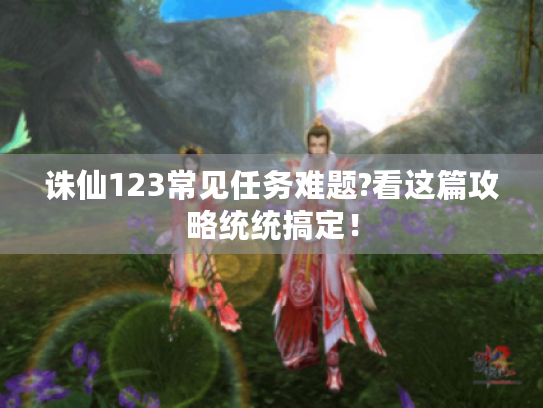 诛仙123常见任务难题?看这篇攻略统统搞定! 诛仙123常见任务难题?看这篇攻略统统搞定!