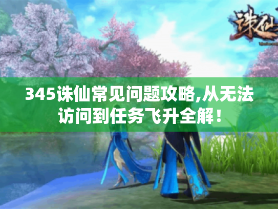 345诛仙常见问题攻略,从无法访问到任务飞升全解！