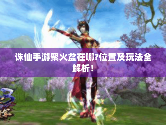 诛仙手游聚火盆在哪?位置及玩法全解析! 诛仙手游聚火盆在哪?位置及玩法全解析!